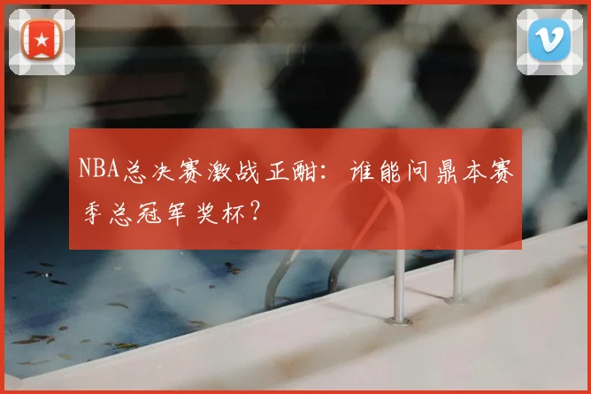 NBA总决赛激战正酣：谁能问鼎本赛季总冠军奖杯？