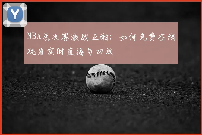 NBA总决赛激战正酣：如何免费在线观看实时直播与回放