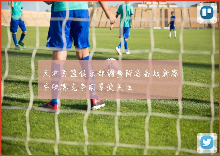 天津男篮俱乐部调整阵容备战新赛季联赛竞争前景受关注