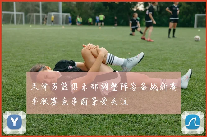 天津男篮俱乐部调整阵容备战新赛季联赛竞争前景受关注