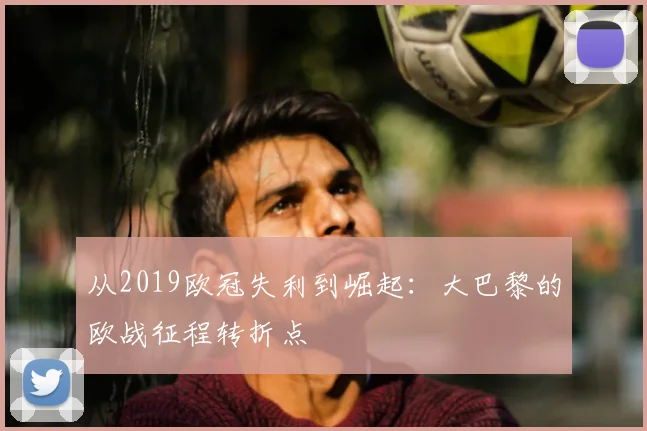 从2019欧冠失利到崛起：大巴黎的欧战征程转折点