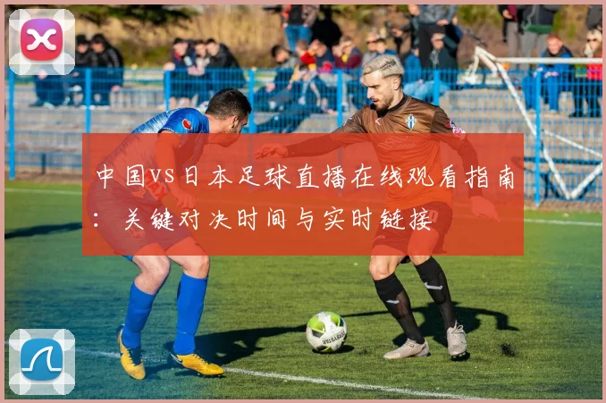 中国vs日本足球直播在线观看指南：关键对决时间与实时链接