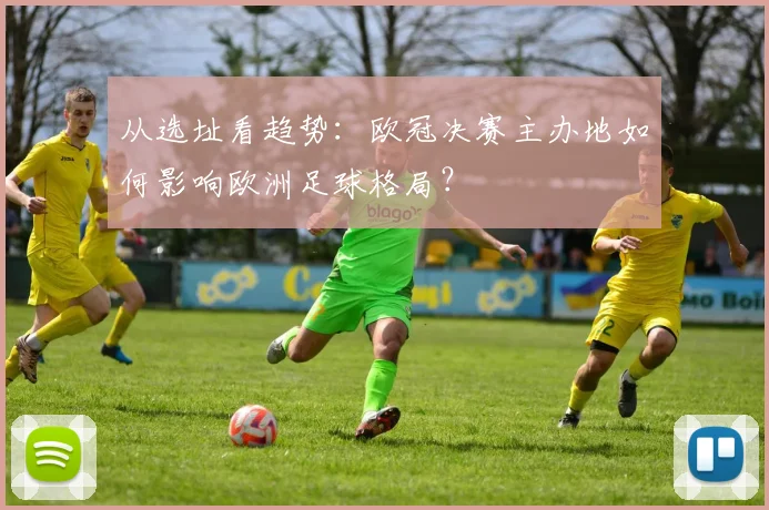从选址看趋势：欧冠决赛主办地如何影响欧洲足球格局？