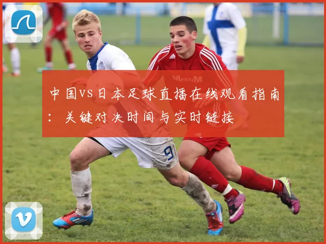 中国vs日本足球直播在线观看指南：关键对决时间与实时链接