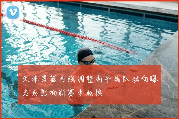 天津男篮内线调整尚平离队动向曝光或影响新赛季轮换