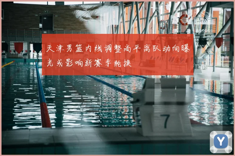 天津男篮内线调整尚平离队动向曝光或影响新赛季轮换