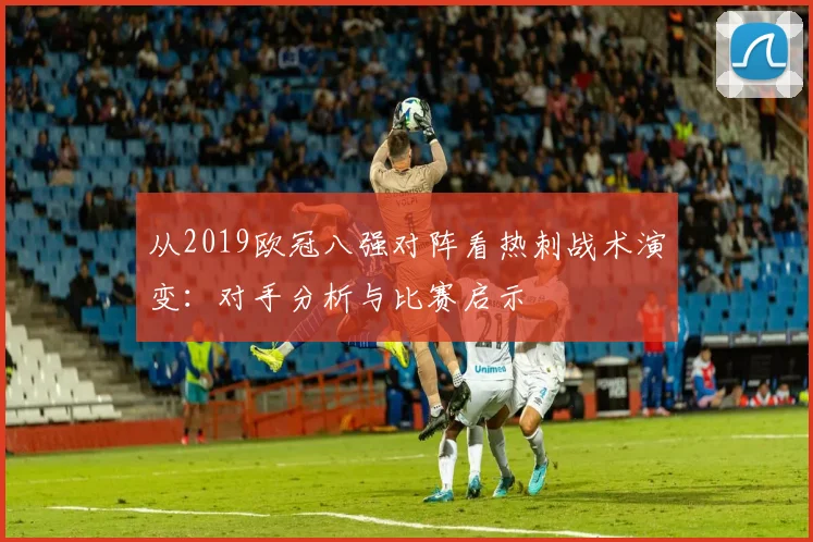 从2019欧冠八强对阵看热刺战术演变：对手分析与比赛启示