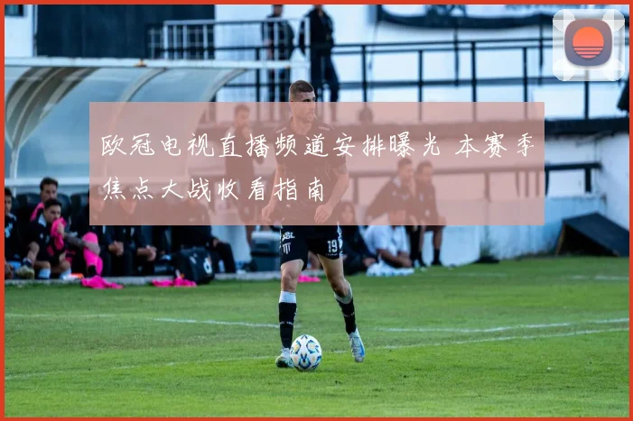 欧冠电视直播频道安排曝光 本赛季焦点大战收看指南