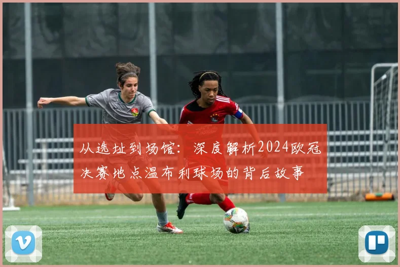 从选址到场馆：深度解析2024欧冠决赛地点温布利球场的背后故事