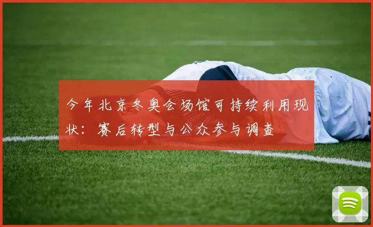 今年北京冬奥会场馆可持续利用现状:赛后转型与公众参与调查