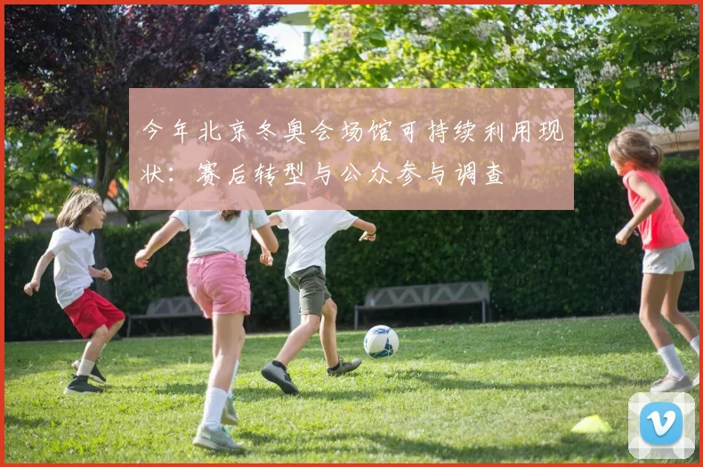 今年北京冬奥会场馆可持续利用现状:赛后转型与公众参与调查